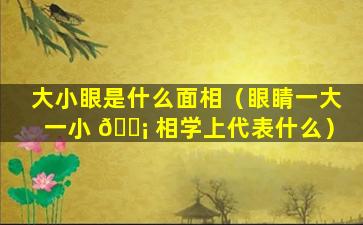 大小眼是什么面相（眼睛一大一小 🐡 相学上代表什么）